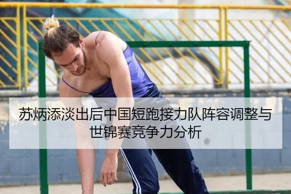 苏炳添淡出后中国短跑接力队阵容调整与世锦赛竞争力分析
